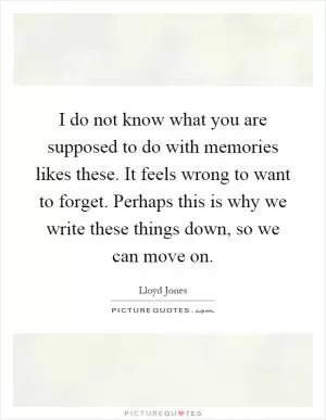 I do not know what you are supposed to do with memories likes these. It feels wrong to want to forget. Perhaps this is why we write these things down, so we can move on Picture Quote #1
