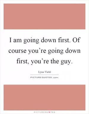I am going down first. Of course you’re going down first, you’re the guy Picture Quote #1