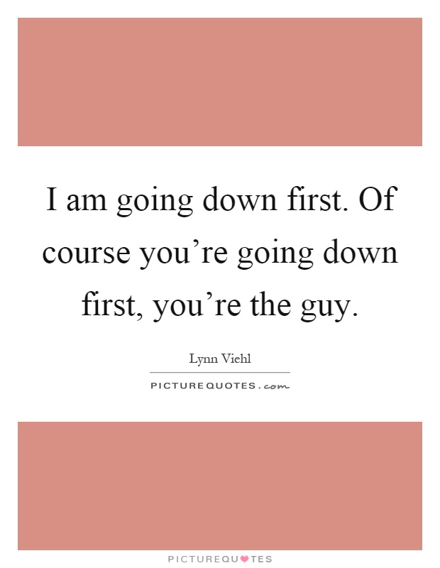 I am going down first. Of course you're going down first, you're the guy Picture Quote #1