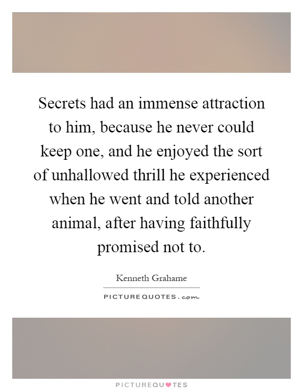 Secrets had an immense attraction to him, because he never could keep one, and he enjoyed the sort of unhallowed thrill he experienced when he went and told another animal, after having faithfully promised not to Picture Quote #1