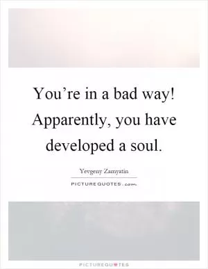 You’re in a bad way! Apparently, you have developed a soul Picture Quote #1