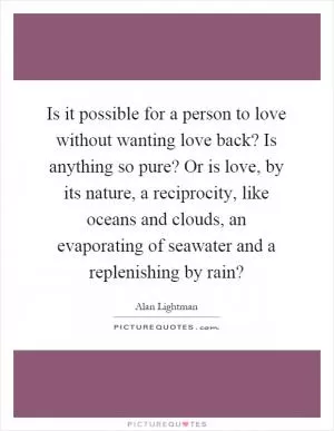 Is it possible for a person to love without wanting love back? Is anything so pure? Or is love, by its nature, a reciprocity, like oceans and clouds, an evaporating of seawater and a replenishing by rain? Picture Quote #1