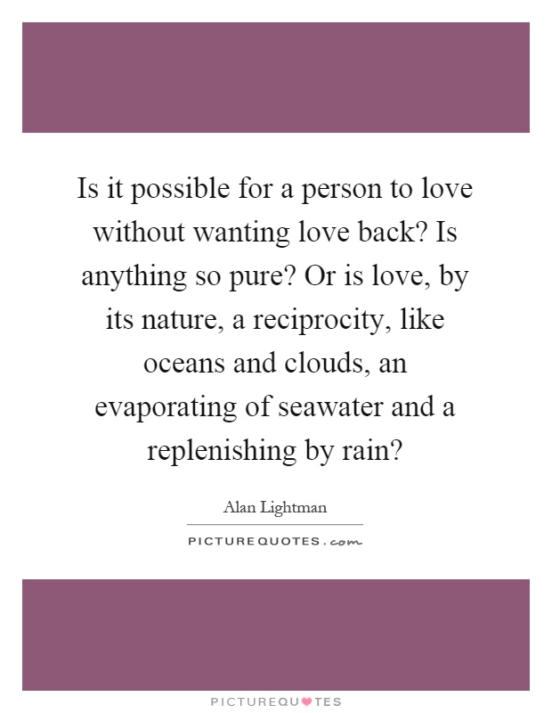 Is it possible for a person to love without wanting love back? Is anything so pure? Or is love, by its nature, a reciprocity, like oceans and clouds, an evaporating of seawater and a replenishing by rain? Picture Quote #1
