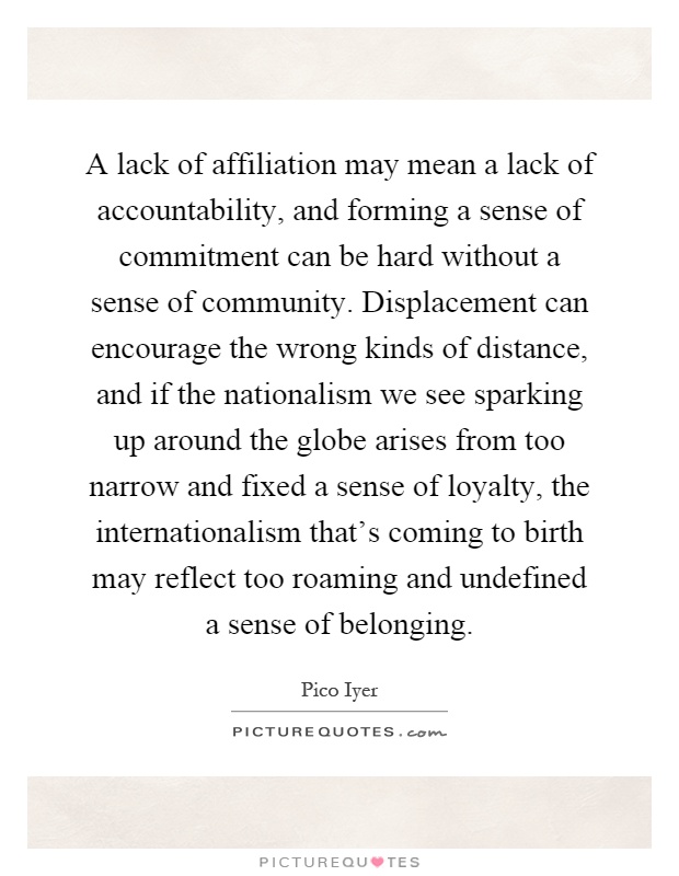 A lack of affiliation may mean a lack of accountability, and forming a sense of commitment can be hard without a sense of community. Displacement can encourage the wrong kinds of distance, and if the nationalism we see sparking up around the globe arises from too narrow and fixed a sense of loyalty, the internationalism that's coming to birth may reflect too roaming and undefined a sense of belonging Picture Quote #1
