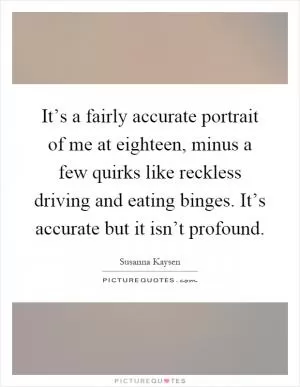 It’s a fairly accurate portrait of me at eighteen, minus a few quirks like reckless driving and eating binges. It’s accurate but it isn’t profound Picture Quote #1