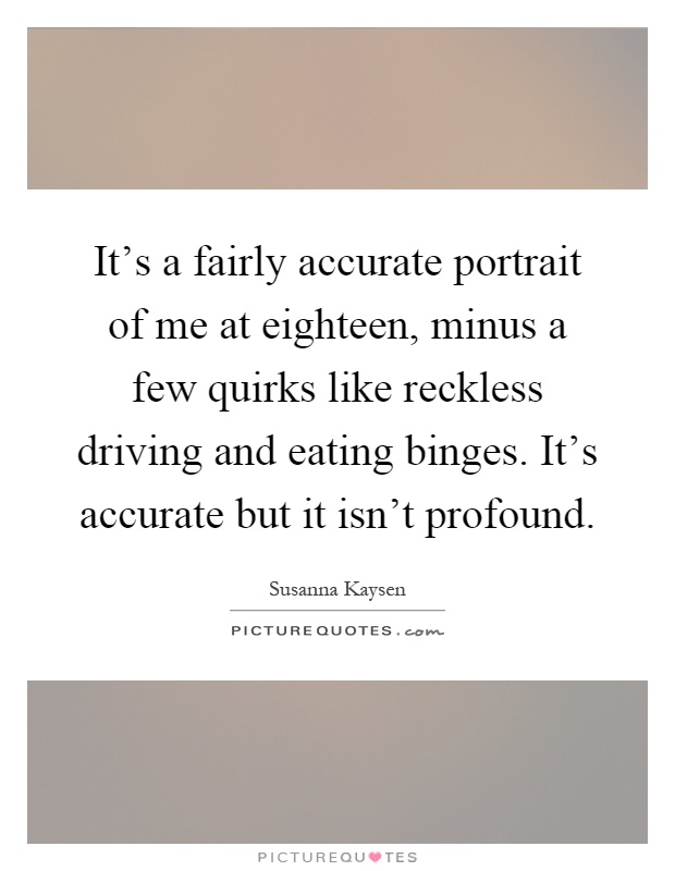 It's a fairly accurate portrait of me at eighteen, minus a few quirks like reckless driving and eating binges. It's accurate but it isn't profound Picture Quote #1