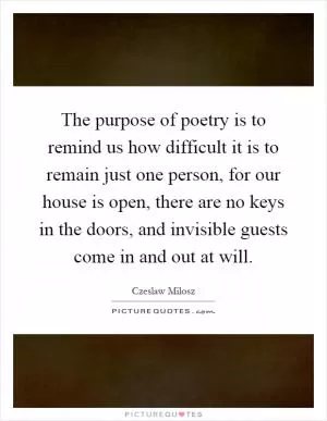 The purpose of poetry is to remind us how difficult it is to remain just one person, for our house is open, there are no keys in the doors, and invisible guests come in and out at will Picture Quote #1