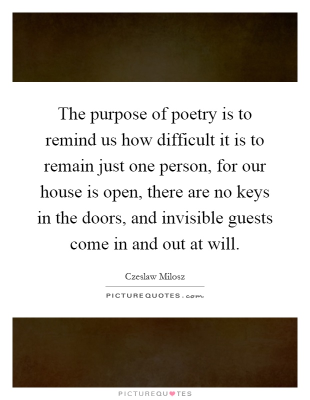 The purpose of poetry is to remind us how difficult it is to remain just one person, for our house is open, there are no keys in the doors, and invisible guests come in and out at will Picture Quote #1