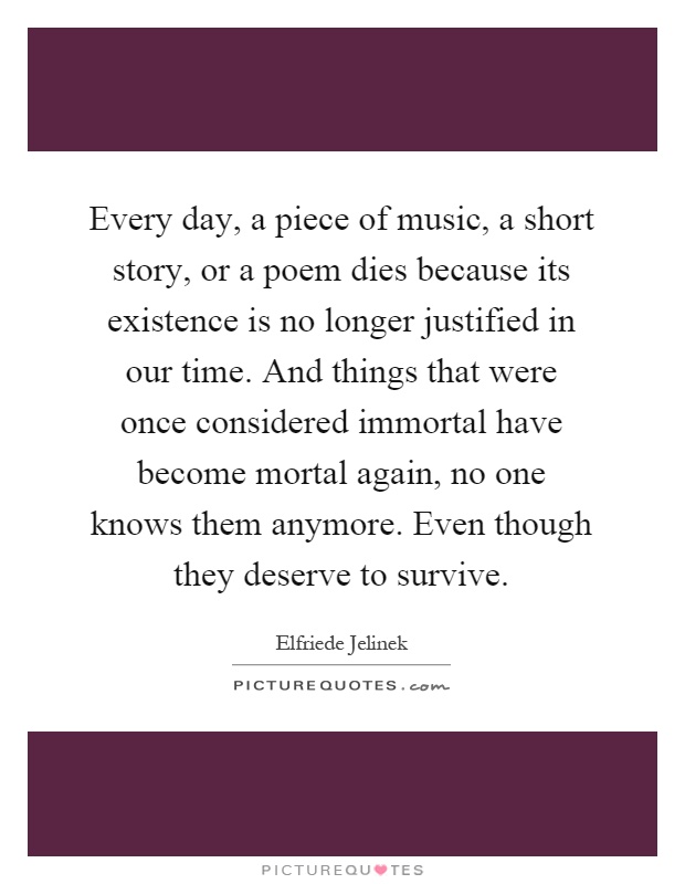 Every day, a piece of music, a short story, or a poem dies because its existence is no longer justified in our time. And things that were once considered immortal have become mortal again, no one knows them anymore. Even though they deserve to survive Picture Quote #1