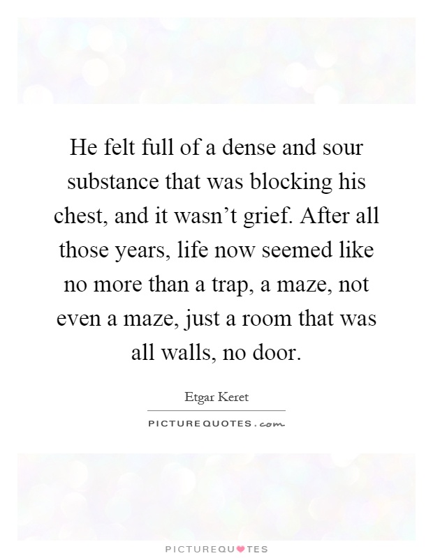 He felt full of a dense and sour substance that was blocking his chest, and it wasn't grief. After all those years, life now seemed like no more than a trap, a maze, not even a maze, just a room that was all walls, no door Picture Quote #1