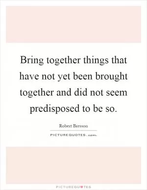 Bring together things that have not yet been brought together and did not seem predisposed to be so Picture Quote #1