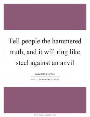 Tell people the hammered truth, and it will ring like steel against an anvil Picture Quote #1