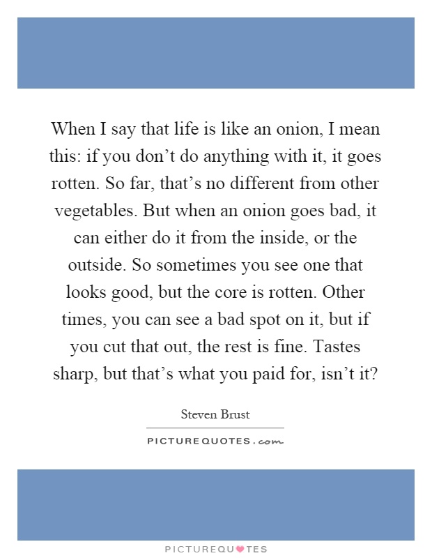 When I say that life is like an onion, I mean this: if you don't do anything with it, it goes rotten. So far, that's no different from other vegetables. But when an onion goes bad, it can either do it from the inside, or the outside. So sometimes you see one that looks good, but the core is rotten. Other times, you can see a bad spot on it, but if you cut that out, the rest is fine. Tastes sharp, but that's what you paid for, isn't it? Picture Quote #1