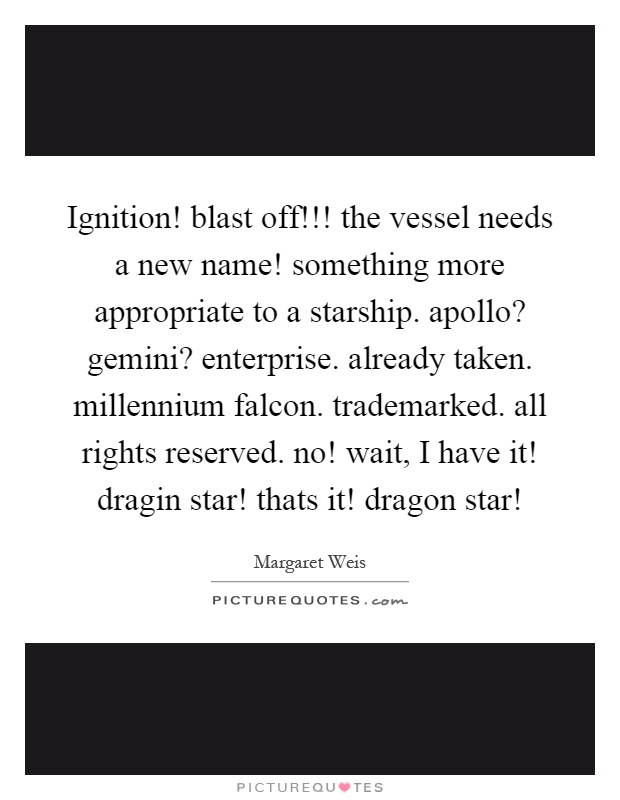 Ignition! blast off!!! the vessel needs a new name! something more appropriate to a starship. apollo? gemini? enterprise. already taken. millennium falcon. trademarked. all rights reserved. no! wait, I have it! dragin star! thats it! dragon star! Picture Quote #1