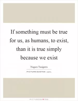 If something must be true for us, as humans, to exist, than it is true simply because we exist Picture Quote #1