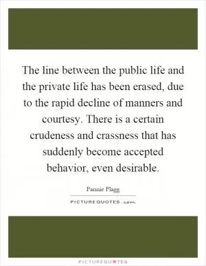The line between the public life and the private life has been erased, due to the rapid decline of manners and courtesy. There is a certain crudeness and crassness that has suddenly become accepted behavior, even desirable Picture Quote #1