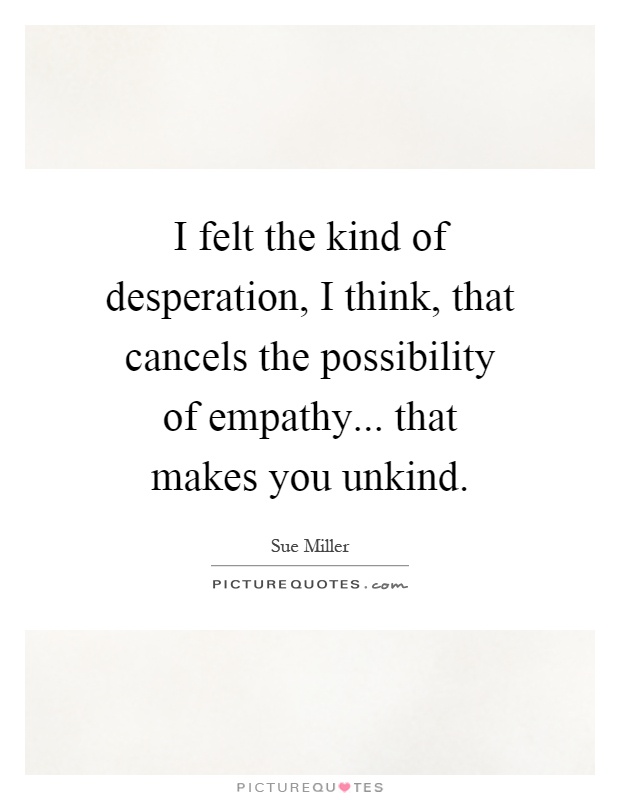 I felt the kind of desperation, I think, that cancels the possibility of empathy... that makes you unkind Picture Quote #1