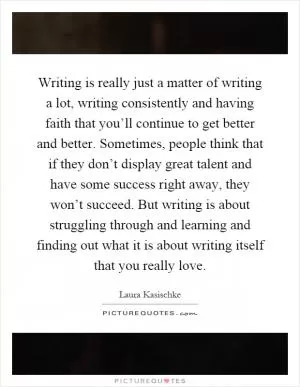 Writing is really just a matter of writing a lot, writing consistently and having faith that you’ll continue to get better and better. Sometimes, people think that if they don’t display great talent and have some success right away, they won’t succeed. But writing is about struggling through and learning and finding out what it is about writing itself that you really love Picture Quote #1