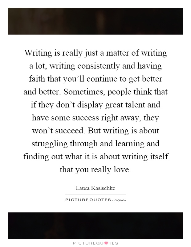 Writing is really just a matter of writing a lot, writing consistently and having faith that you'll continue to get better and better. Sometimes, people think that if they don't display great talent and have some success right away, they won't succeed. But writing is about struggling through and learning and finding out what it is about writing itself that you really love Picture Quote #1