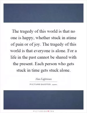 The tragedy of this world is that no one is happy, whether stuck in atime of pain or of joy. The tragedy of this world is that everyone is alone. For a life in the past cannot be shared with the present. Each person who gets stuck in time gets stuck alone Picture Quote #1