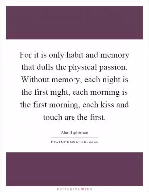 For it is only habit and memory that dulls the physical passion. Without memory, each night is the first night, each morning is the first morning, each kiss and touch are the first Picture Quote #1