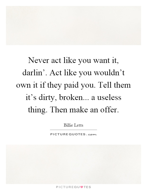 Never act like you want it, darlin'. Act like you wouldn't own it if they paid you. Tell them it's dirty, broken... a useless thing. Then make an offer Picture Quote #1
