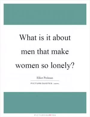 What is it about men that make women so lonely? Picture Quote #1