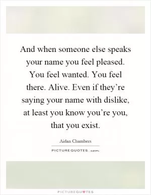 And when someone else speaks your name you feel pleased. You feel wanted. You feel there. Alive. Even if they’re saying your name with dislike, at least you know you’re you, that you exist Picture Quote #1