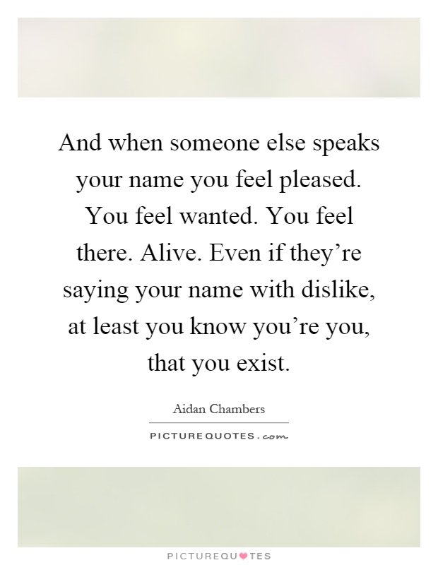 And when someone else speaks your name you feel pleased. You feel wanted. You feel there. Alive. Even if they're saying your name with dislike, at least you know you're you, that you exist Picture Quote #1