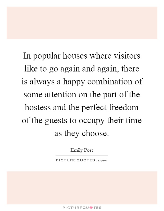 In popular houses where visitors like to go again and again, there is always a happy combination of some attention on the part of the hostess and the perfect freedom of the guests to occupy their time as they choose Picture Quote #1