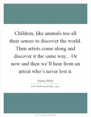 Children, like animals use all their senses to discover the world. Then artists come along and discover it the same way... Or now and then we’ll hear from an artisit who’s never lost it Picture Quote #1