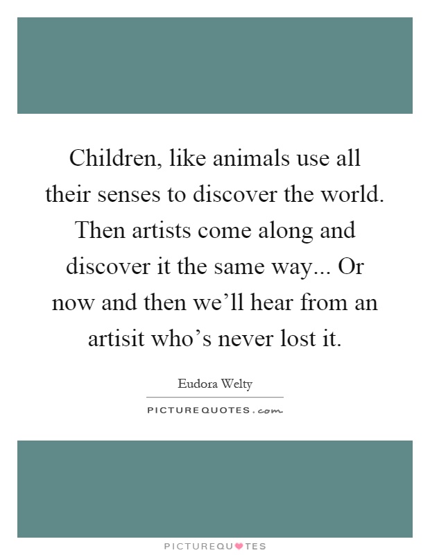 Children, like animals use all their senses to discover the world. Then artists come along and discover it the same way... Or now and then we'll hear from an artisit who's never lost it Picture Quote #1