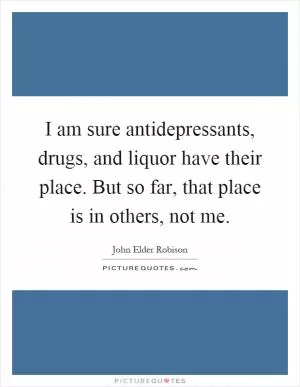 I am sure antidepressants, drugs, and liquor have their place. But so far, that place is in others, not me Picture Quote #1
