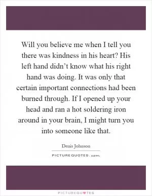 Will you believe me when I tell you there was kindness in his heart? His left hand didn’t know what his right hand was doing. It was only that certain important connections had been burned through. If I opened up your head and ran a hot soldering iron around in your brain, I might turn you into someone like that Picture Quote #1