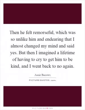 Then he felt remorseful, which was so unlike him and endearing that I almost changed my mind and said yes. But then I imagined a lifetime of having to cry to get him to be kind, and I went back to no again Picture Quote #1