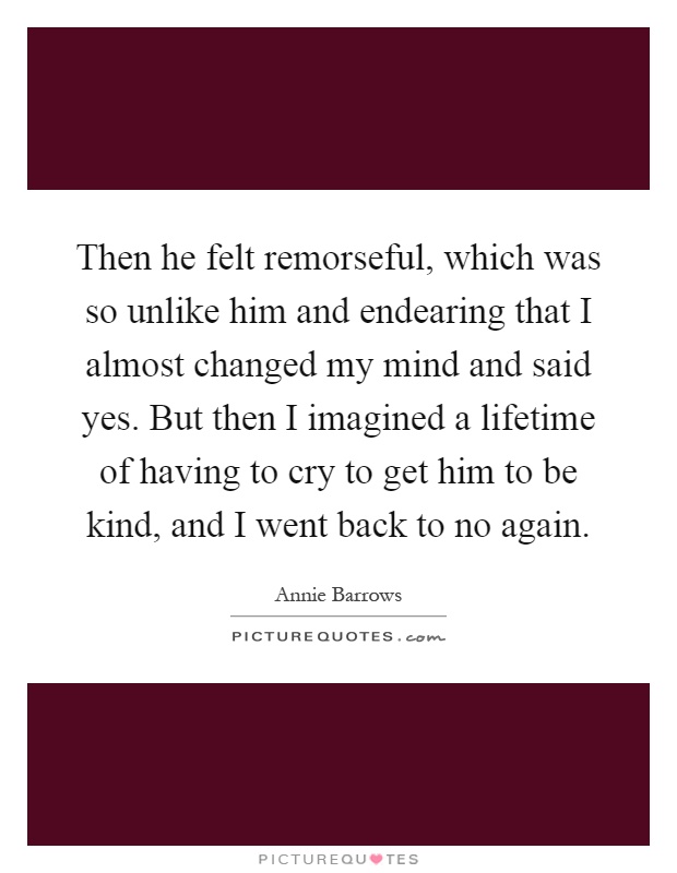 Then he felt remorseful, which was so unlike him and endearing that I almost changed my mind and said yes. But then I imagined a lifetime of having to cry to get him to be kind, and I went back to no again Picture Quote #1