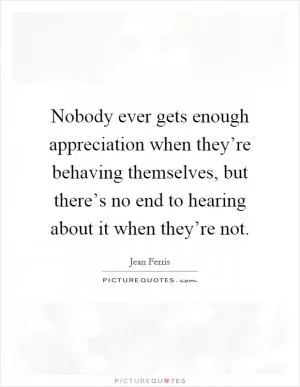 Nobody ever gets enough appreciation when they’re behaving themselves, but there’s no end to hearing about it when they’re not Picture Quote #1