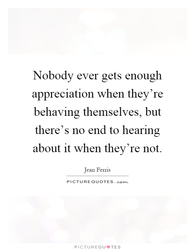 Nobody ever gets enough appreciation when they're behaving themselves, but there's no end to hearing about it when they're not Picture Quote #1