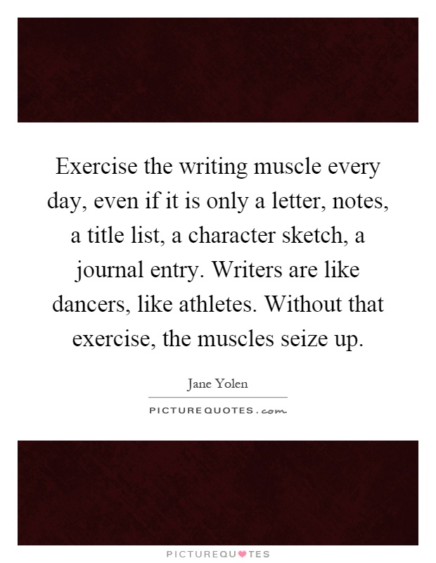 Exercise the writing muscle every day, even if it is only a letter, notes, a title list, a character sketch, a journal entry. Writers are like dancers, like athletes. Without that exercise, the muscles seize up Picture Quote #1