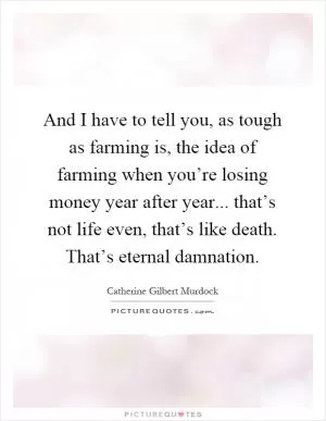 And I have to tell you, as tough as farming is, the idea of farming when you’re losing money year after year... that’s not life even, that’s like death. That’s eternal damnation Picture Quote #1