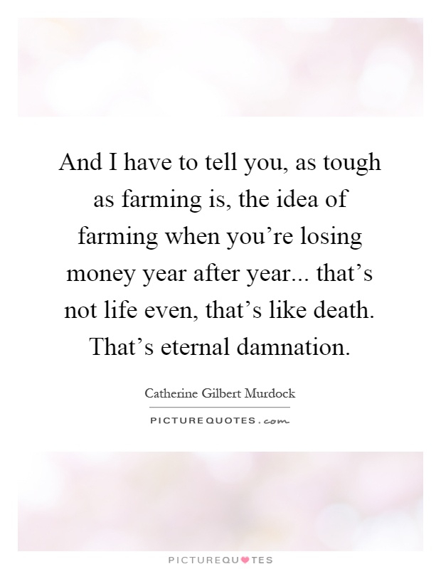 And I have to tell you, as tough as farming is, the idea of farming when you're losing money year after year... that's not life even, that's like death. That's eternal damnation Picture Quote #1