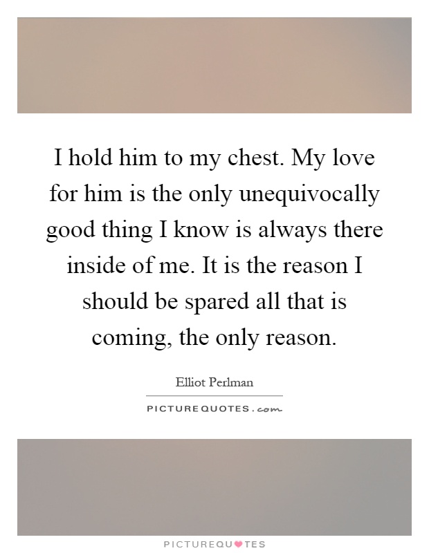 I hold him to my chest. My love for him is the only unequivocally good thing I know is always there inside of me. It is the reason I should be spared all that is coming, the only reason Picture Quote #1