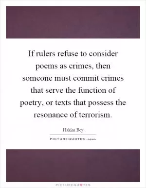 If rulers refuse to consider poems as crimes, then someone must commit crimes that serve the function of poetry, or texts that possess the resonance of terrorism Picture Quote #1
