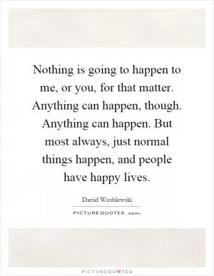 Nothing is going to happen to me, or you, for that matter. Anything can happen, though. Anything can happen. But most always, just normal things happen, and people have happy lives Picture Quote #1