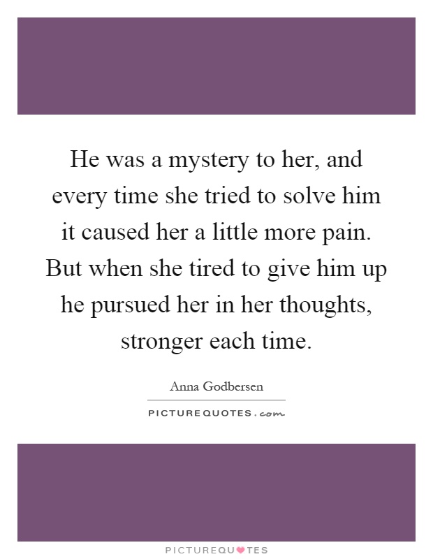 He was a mystery to her, and every time she tried to solve him it caused her a little more pain. But when she tired to give him up he pursued her in her thoughts, stronger each time Picture Quote #1