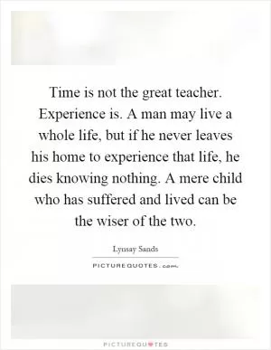 Time is not the great teacher. Experience is. A man may live a whole life, but if he never leaves his home to experience that life, he dies knowing nothing. A mere child who has suffered and lived can be the wiser of the two Picture Quote #1