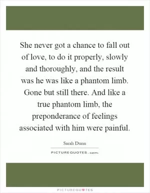 She never got a chance to fall out of love, to do it properly, slowly and thoroughly, and the result was he was like a phantom limb. Gone but still there. And like a true phantom limb, the preponderance of feelings associated with him were painful Picture Quote #1