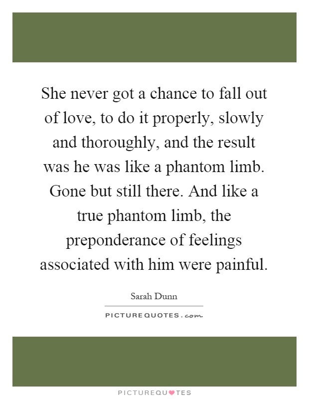 She never got a chance to fall out of love, to do it properly, slowly and thoroughly, and the result was he was like a phantom limb. Gone but still there. And like a true phantom limb, the preponderance of feelings associated with him were painful Picture Quote #1