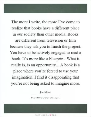 The more I write, the more I’ve come to realize that books have a different place in our society than other media. Books are different from television or film because they ask you to finish the project. You have to be actively engaged to read a book. It’s more like a blueprint. What it really is, is an opportunity... A book is a place where you’re forced to use your imagination. I find it disappointing that you’re not being asked to imagine more Picture Quote #1