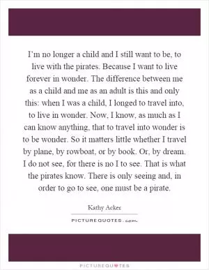 I’m no longer a child and I still want to be, to live with the pirates. Because I want to live forever in wonder. The difference between me as a child and me as an adult is this and only this: when I was a child, I longed to travel into, to live in wonder. Now, I know, as much as I can know anything, that to travel into wonder is to be wonder. So it matters little whether I travel by plane, by rowboat, or by book. Or, by dream. I do not see, for there is no I to see. That is what the pirates know. There is only seeing and, in order to go to see, one must be a pirate Picture Quote #1